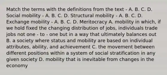 Match the terms with the definitions from the text - A. B. C. D. Social mobility - A. B. C. D. Structural mobility - A. B. C. D. Exchange mobility - A. B. C. D. Meritocracy A. mobility in which, if we hold fixed the changing distribution of jobs, individuals trade jobs not one - to - one but in a way that ultimately balances out B. a society where status and mobility are based on individual attributes, ability, and achievement C. the movement between different positions within a system of social stratification in any given society D. mobility that is inevitable from changes in the economy