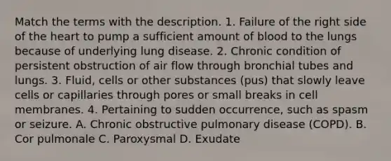 Match the terms with the description. 1. Failure of the right side of the heart to pump a sufficient amount of blood to the lungs because of underlying lung disease. 2. Chronic condition of persistent obstruction of air flow through bronchial tubes and lungs. 3. Fluid, cells or other substances (pus) that slowly leave cells or capillaries through pores or small breaks in cell membranes. 4. Pertaining to sudden occurrence, such as spasm or seizure. A. Chronic obstructive pulmonary disease (COPD). B. Cor pulmonale C. Paroxysmal D. Exudate