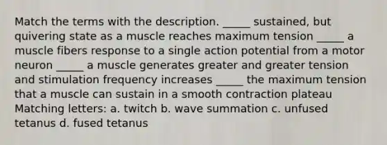 Match the terms with the description. _____ sustained, but quivering state as a muscle reaches maximum tension _____ a muscle fibers response to a single action potential from a motor neuron _____ a muscle generates greater and greater tension and stimulation frequency increases _____ the maximum tension that a muscle can sustain in a smooth contraction plateau Matching letters: a. twitch b. wave summation c. unfused tetanus d. fused tetanus