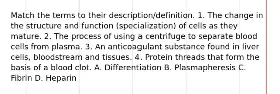 Match the terms to their description/definition. 1. The change in the structure and function (specialization) of cells as they mature. 2. The process of using a centrifuge to separate blood cells from plasma. 3. An anticoagulant substance found in liver cells, bloodstream and tissues. 4. Protein threads that form the basis of a blood clot. A. Differentiation B. Plasmapheresis C. Fibrin D. Heparin