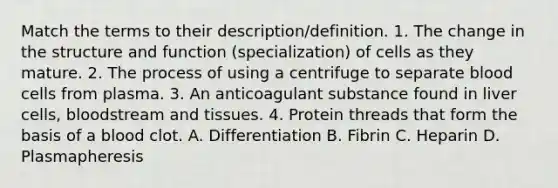 Match the terms to their description/definition. 1. The change in the structure and function (specialization) of cells as they mature. 2. The process of using a centrifuge to separate blood cells from plasma. 3. An anticoagulant substance found in liver cells, bloodstream and tissues. 4. Protein threads that form the basis of a blood clot. A. Differentiation B. Fibrin C. Heparin D. Plasmapheresis