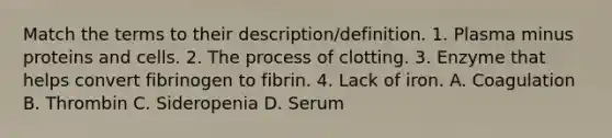 Match the terms to their description/definition. 1. Plasma minus proteins and cells. 2. The process of clotting. 3. Enzyme that helps convert fibrinogen to fibrin. 4. Lack of iron. A. Coagulation B. Thrombin C. Sideropenia D. Serum