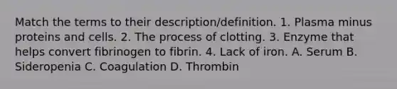 Match the terms to their description/definition. 1. Plasma minus proteins and cells. 2. The process of clotting. 3. Enzyme that helps convert fibrinogen to fibrin. 4. Lack of iron. A. Serum B. Sideropenia C. Coagulation D. Thrombin