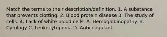 Match the terms to their description/definition. 1. A substance that prevents clotting. 2. Blood protein disease 3. The study of cells. 4. Lack of white blood cells. A. Hemoglobinopathy. B. Cytology C. Leukocytopenia D. Anticoagulant