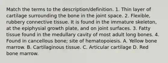 Match the terms to the description/definition. 1. Thin layer of cartilage surrounding the bone in the joint space. 2. Flexible, rubbery connective tissue. It is found in the immature skeleton, at the epiphysial growth plate, and on joint surfaces. 3. Fatty tissue found in the medullary cavity of most adult long bones. 4. Found in cancellous bone; site of hematopoiesis. A. Yellow bone marrow. B. Cartilaginous tissue. C. Articular cartilage D. Red bone marrow.