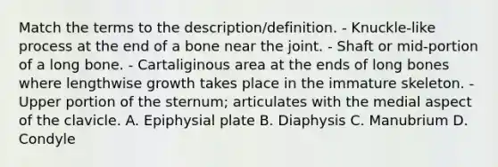 Match the terms to the description/definition. - Knuckle-like process at the end of a bone near the joint. - Shaft or mid-portion of a long bone. - Cartaliginous area at the ends of long bones where lengthwise growth takes place in the immature skeleton. - Upper portion of the sternum; articulates with the medial aspect of the clavicle. A. Epiphysial plate B. Diaphysis C. Manubrium D. Condyle