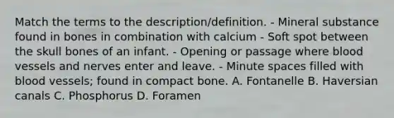 Match the terms to the description/definition. - Mineral substance found in bones in combination with calcium - Soft spot between the skull bones of an infant. - Opening or passage where blood vessels and nerves enter and leave. - Minute spaces filled with blood vessels; found in compact bone. A. Fontanelle B. Haversian canals C. Phosphorus D. Foramen