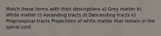 Match these terms with their descriptions a) Grey matter b) White matter c) Ascending tracts d) Descending tracts e) Propriospinal tracts Projections of white matter that remain in the spinal cord