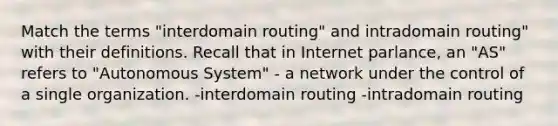 Match the terms "interdomain routing" and intradomain routing" with their definitions. Recall that in Internet parlance, an "AS" refers to "Autonomous System" - a network under the control of a single organization. -interdomain routing -intradomain routing