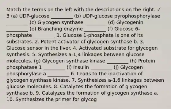 Match the terms on the left with the descriptions on the right. ✓ 3 (a) UDP-glucose _________ (b) UDP-glucose pyrophosphorylase _________ (c) Glycogen synthase _________ (d) Glycogenin _________ (e) Branching enzyme _________ (f) Glucose 6-phosphate _________ 1. Glucose 1-phosphate is one of its substrates. 2. Potent activator of glycogen synthase b. 3. Glucose sensor in the liver. 4. Activated substrate for glycogen synthesis. 5. Synthesizes a-1,4 linkages between glucose molecules. (g) Glycogen synthase kinase _________ (h) Protein phosphatase 1 _________ (i) Insulin _________ (j) Glycogen phosphorylase a _________ 6. Leads to the inactivation of glycogen synthase kinase. 7. Synthesizes a-1,6 linkages between glucose molecules. 8. Catalyzes the formation of glycogen synthase b. 9. Catalyzes the formation of glycogen synthase a. 10. Synthesizes the primer for glycog