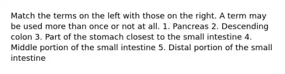 Match the terms on the left with those on the right. A term may be used more than once or not at all. 1. Pancreas 2. Descending colon 3. Part of the stomach closest to the small intestine 4. Middle portion of the small intestine 5. Distal portion of the small intestine