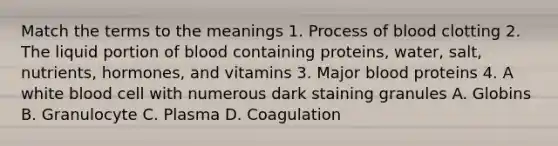 Match the terms to the meanings 1. Process of blood clotting 2. The liquid portion of blood containing proteins, water, salt, nutrients, hormones, and vitamins 3. Major blood proteins 4. A white blood cell with numerous dark staining granules A. Globins B. Granulocyte C. Plasma D. Coagulation