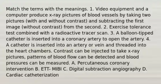 Match the terms with the meanings. 1. Video equipment and a computer produce x-ray pictures of blood vessels by taking two pictures (with and without contrast) and subtracting the first image (without contrast) from the second. 2. Exercise tolerance test combined with a radioactive tracer scan. 3. A balloon-tipped catheter is inserted into a coronary artery to open the artery. 4. A catheter is inserted into an artery or vein and threaded into the heart chambers. Contrast can be injected to take x-ray pictures, patterns of blood flow can be detected and blood pressures can be measured. A. Percutaneous coronary intervention B. ETT- MIBI C. Digital subtraction angiography D. Cardiac catheterization