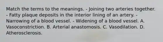 Match the terms to the meanings. - Joining two arteries together. - Fatty plaque deposits in the interior lining of an artery. - Narrowing of a blood vessel. - Widening of a blood vessel. A. Vasoconstriction. B. Arterial anastomosis. C. Vasodilation. D. Atherosclerosis.