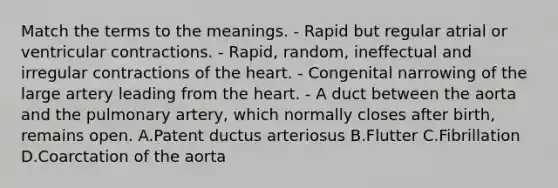 Match the terms to the meanings. - Rapid but regular atrial or ventricular contractions. - Rapid, random, ineffectual and irregular contractions of the heart. - Congenital narrowing of the large artery leading from the heart. - A duct between the aorta and the pulmonary artery, which normally closes after birth, remains open. A.Patent ductus arteriosus B.Flutter C.Fibrillation D.Coarctation of the aorta