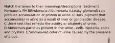 Match the terms to their meanings/descriptions. Sediment Hematuria PH Bilirubinuria Albuminuria A.Leaky glomeruli can produce accumulation of protein in urine. B.Dark pigment that accumulates in urine as a result of liver or gallbladder disease. C.Urine test that reflects the acidity or alkalinity of urine. D.Abnormals particles present in the urine—cells, bacteria, casts and crystals. E.Smokey-red color of urine caused by the presence of blood.