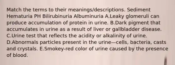 Match the terms to their meanings/descriptions. Sediment Hematuria PH Bilirubinuria Albuminuria A.Leaky glomeruli can produce accumulation of protein in urine. B.Dark pigment that accumulates in urine as a result of liver or gallbladder disease. C.Urine test that reflects the acidity or alkalinity of urine. D.Abnormals particles present in the urine—cells, bacteria, casts and crystals. E.Smokey-red color of urine caused by the presence of blood.