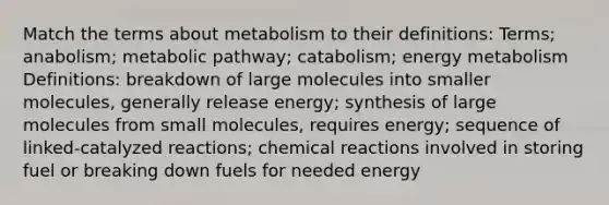 Match the terms about metabolism to their definitions: Terms; anabolism; metabolic pathway; catabolism; energy metabolism Definitions: breakdown of large molecules into smaller molecules, generally release energy; synthesis of large molecules from small molecules, requires energy; sequence of linked-catalyzed reactions; <a href='https://www.questionai.com/knowledge/kc6NTom4Ep-chemical-reactions' class='anchor-knowledge'>chemical reactions</a> involved in storing fuel or breaking down fuels for needed energy