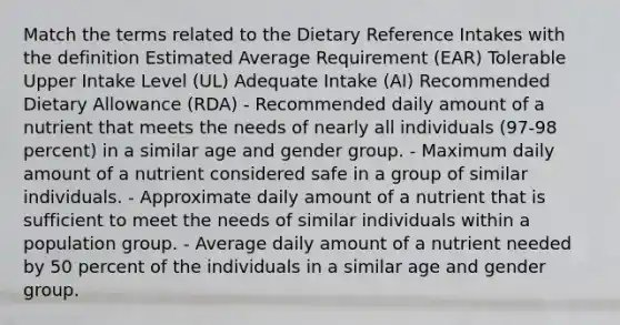 Match the terms related to the Dietary Reference Intakes with the definition Estimated Average Requirement (EAR) Tolerable Upper Intake Level (UL) Adequate Intake (AI) Recommended Dietary Allowance (RDA) - Recommended daily amount of a nutrient that meets the needs of nearly all individuals (97-98 percent) in a similar age and gender group. - Maximum daily amount of a nutrient considered safe in a group of similar individuals. - Approximate daily amount of a nutrient that is sufficient to meet the needs of similar individuals within a population group. - Average daily amount of a nutrient needed by 50 percent of the individuals in a similar age and gender group.