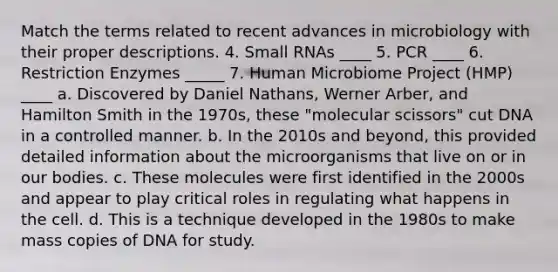 Match the terms related to recent advances in microbiology with their proper descriptions. 4. Small RNAs ____ 5. PCR ____ 6. Restriction Enzymes _____ 7. Human Microbiome Project (HMP) ____ a. Discovered by Daniel Nathans, Werner Arber, and Hamilton Smith in the 1970s, these "molecular scissors" cut DNA in a controlled manner. b. In the 2010s and beyond, this provided detailed information about the microorganisms that live on or in our bodies. c. These molecules were first identified in the 2000s and appear to play critical roles in regulating what happens in the cell. d. This is a technique developed in the 1980s to make mass copies of DNA for study.