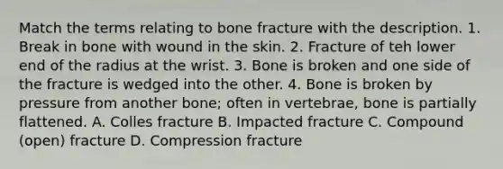 Match the terms relating to bone fracture with the description. 1. Break in bone with wound in the skin. 2. Fracture of teh lower end of the radius at the wrist. 3. Bone is broken and one side of the fracture is wedged into the other. 4. Bone is broken by pressure from another bone; often in vertebrae, bone is partially flattened. A. Colles fracture B. Impacted fracture C. Compound (open) fracture D. Compression fracture