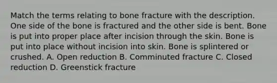 Match the terms relating to bone fracture with the description. One side of the bone is fractured and the other side is bent. Bone is put into proper place after incision through the skin. Bone is put into place without incision into skin. Bone is splintered or crushed. A. Open reduction B. Comminuted fracture C. Closed reduction D. Greenstick fracture