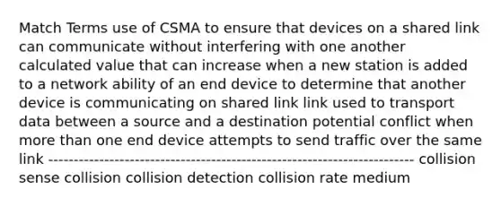 Match Terms use of CSMA to ensure that devices on a shared link can communicate without interfering with one another calculated value that can increase when a new station is added to a network ability of an end device to determine that another device is communicating on shared link link used to transport data between a source and a destination potential conflict when more than one end device attempts to send traffic over the same link ------------------------------------------------------------------------ collision sense collision collision detection collision rate medium