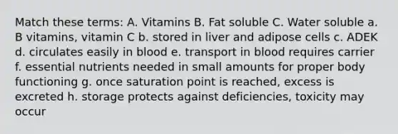 Match these terms: A. Vitamins B. Fat soluble C. Water soluble a. B vitamins, vitamin C b. stored in liver and adipose cells c. ADEK d. circulates easily in blood e. transport in blood requires carrier f. essential nutrients needed in small amounts for proper body functioning g. once saturation point is reached, excess is excreted h. storage protects against deficiencies, toxicity may occur