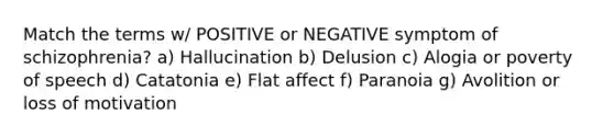 Match the terms w/ POSITIVE or NEGATIVE symptom of schizophrenia? a) Hallucination b) Delusion c) Alogia or poverty of speech d) Catatonia e) Flat affect f) Paranoia g) Avolition or loss of motivation