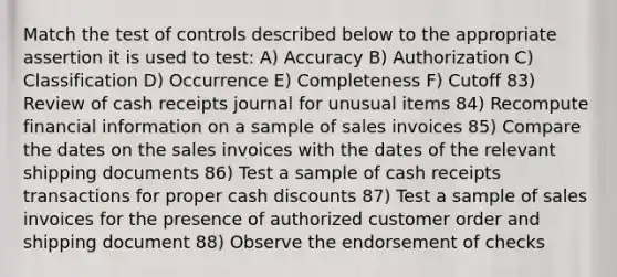 Match the test of controls described below to the appropriate assertion it is used to test: A) Accuracy B) Authorization C) Classification D) Occurrence E) Completeness F) Cutoff 83) Review of cash receipts journal for unusual items 84) Recompute financial information on a sample of sales invoices 85) Compare the dates on the sales invoices with the dates of the relevant shipping documents 86) Test a sample of cash receipts transactions for proper cash discounts 87) Test a sample of sales invoices for the presence of authorized customer order and shipping document 88) Observe the endorsement of checks