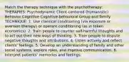 Match the therapy technique with the psychotherapy: THERAPIES: Psychodynamic Client-centered (humanistic) Behavior Cognitive Cognitive-behavioral Group and family TECHNIQUE: 1. Use classical conditioning (via exposure or aversion therapy) or operant conditioning (as in token economics). 2. Train people to counter self-harmful thoughts and to act out their new ways of thinking. 3. Train people to dispute negative thoughts and attributions. 4. Listen actively and reflect clients' feelings. 5. Develop an understanding of family and other social systems, explore roles, and improve communication. 6. Interpret patients' memories and feelings.