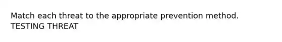 Match each threat to the appropriate prevention method. TESTING THREAT