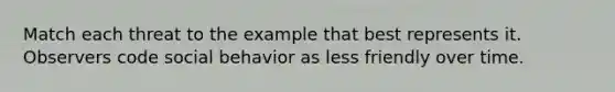 Match each threat to the example that best represents it. Observers code social behavior as less friendly over time.