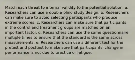 Match each threat to internal validity to the potential solution. a. Researchers can use a double-blind study design. b. Researchers can make sure to avoid selecting participants who produce extreme scores. c. Researchers can make sure that participants in the control and treatment groups are matched on an important factor. d. Researchers can use the same questionnaire multiple times to ensure that the standard is the same across measurements. e. Researchers can use a different test for the pretest and posttest to make sure that participants' change in performance is not due to practice or fatigue.