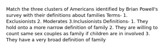 Match the three clusters of Americans identified by Brian Powell's survey with their definitions about families Terms- 1. Exclusionists 2. Moderates 3.Inclusionists Definitions- 1. They hold onto a more narrow definition of family 2. They are willing to count same sex couples as family if children are in involved 3. They have a very broad definition of family