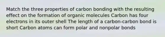 Match the three properties of carbon bonding with the resulting effect on the formation of organic molecules Carbon has four electrons in its outer shell The length of a carbon-carbon bond is short Carbon atoms can form polar and nonpolar bonds