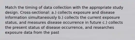 Match the timing of data collection with the appropriate study design. Cross-sectional: a.) collects exposure and disease information simultaneously b.) collects the current exposure status, and measures disease occurrence in future c.) collects the present status of disease occurrence, and researches exposure data from the past