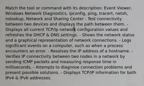 Match the tool or command with its description: Event Viewer, Windows Network Diagnostics, ipconfig, ping, tracert, netsh, nslookup, Network and Sharing Center - Test connectivity between two devices and displays the path between them. - Displays all current TCP/Ip network configuration values and refreshes the DHCP & DNS settings. - Shows the network status and a graphical representation of network connections. - Logs significant events on a computer, such as when a process encounters an error. - Resolves the IP address of a hostname. - Verifies IP connectivity between two nodes in a network by sending ICMP packets and measuring response time in milliseconds. - Attempts to diagnose connection problems and present possible solutions. - Displays TCP/IP information for both IPv4 & IPv6 addresses.