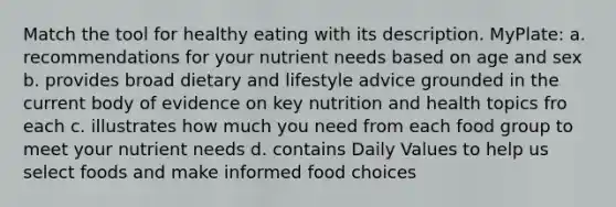 Match the tool for healthy eating with its description. MyPlate: a. recommendations for your nutrient needs based on age and sex b. provides broad dietary and lifestyle advice grounded in the current body of evidence on key nutrition and health topics fro each c. illustrates how much you need from each food group to meet your nutrient needs d. contains Daily Values to help us select foods and make informed food choices