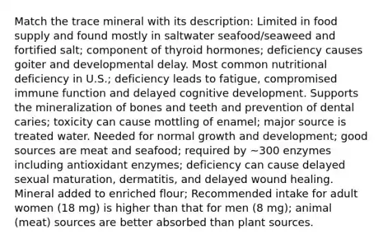 Match the trace mineral with its description: Limited in food supply and found mostly in saltwater seafood/seaweed and fortified salt; component of thyroid hormones; deficiency causes goiter and developmental delay. Most common nutritional deficiency in U.S.; deficiency leads to fatigue, compromised immune function and delayed cognitive development. Supports the mineralization of bones and teeth and prevention of dental caries; toxicity can cause mottling of enamel; major source is treated water. Needed for normal growth and development; good sources are meat and seafood; required by ~300 enzymes including antioxidant enzymes; deficiency can cause delayed sexual maturation, dermatitis, and delayed wound healing. Mineral added to enriched flour; Recommended intake for adult women (18 mg) is higher than that for men (8 mg); animal (meat) sources are better absorbed than plant sources.