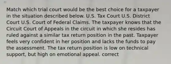 Match which trial court would be the best choice for a taxpayer in the situation described below. U.S. Tax Court U.S. District Court U.S. Court of Federal Claims. The taxpayer knows that the Circuit Court of Appeals in the circuit in which she resides has ruled against a similar tax return position in the past. Taxpayer feels very confident in her position and lacks the funds to pay the assessment. The tax return position is low on technical support, but high on emotional appeal. correct