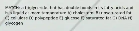 MATCH: a triglyceride that has double bonds in its fatty acids and is a liquid at room temperature A) cholesterol B) unsaturated fat C) cellulose D) polypeptide E) glucose F) saturated fat G) DNA H) glycogen