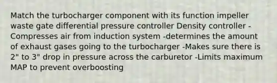 Match the turbocharger component with its function impeller waste gate differential pressure controller Density controller -Compresses air from induction system -determines the amount of exhaust gases going to the turbocharger -Makes sure there is 2" to 3" drop in pressure across the carburetor -Limits maximum MAP to prevent overboosting