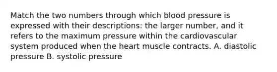 Match the two numbers through which blood pressure is expressed with their descriptions: the larger number, and it refers to the maximum pressure within the cardiovascular system produced when the heart muscle contracts. A. diastolic pressure B. systolic pressure