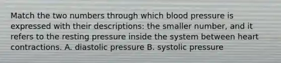 Match the two numbers through which blood pressure is expressed with their descriptions: the smaller number, and it refers to the resting pressure inside the system between heart contractions. A. diastolic pressure B. systolic pressure