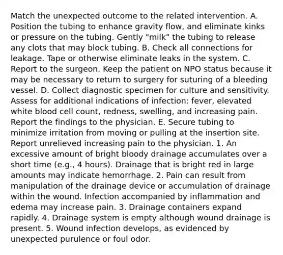 Match the unexpected outcome to the related intervention. A. Position the tubing to enhance gravity flow, and eliminate kinks or pressure on the tubing. Gently "milk" the tubing to release any clots that may block tubing. B. Check all connections for leakage. Tape or otherwise eliminate leaks in the system. C. Report to the surgeon. Keep the patient on NPO status because it may be necessary to return to surgery for suturing of a bleeding vessel. D. Collect diagnostic specimen for culture and sensitivity. Assess for additional indications of infection: fever, elevated white blood cell count, redness, swelling, and increasing pain. Report the findings to the physician. E. Secure tubing to minimize irritation from moving or pulling at the insertion site. Report unrelieved increasing pain to the physician. 1. An excessive amount of bright bloody drainage accumulates over a short time (e.g., 4 hours). Drainage that is bright red in large amounts may indicate hemorrhage. 2. Pain can result from manipulation of the drainage device or accumulation of drainage within the wound. Infection accompanied by inflammation and edema may increase pain. 3. Drainage containers expand rapidly. 4. Drainage system is empty although wound drainage is present. 5. Wound infection develops, as evidenced by unexpected purulence or foul odor.