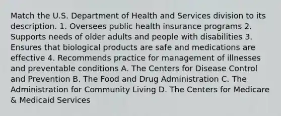 Match the U.S. Department of Health and Services division to its description. 1. Oversees public health insurance programs 2. Supports needs of older adults and people with disabilities 3. Ensures that biological products are safe and medications are effective 4. Recommends practice for management of illnesses and preventable conditions A. The Centers for Disease Control and Prevention B. The Food and Drug Administration C. The Administration for Community Living D. The Centers for Medicare & Medicaid Services