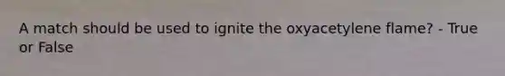 A match should be used to ignite the oxyacetylene flame? - True or False