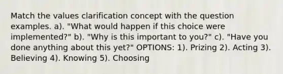 Match the values clarification concept with the question examples. a). "What would happen if this choice were implemented?" b). "Why is this important to you?" c). "Have you done anything about this yet?" OPTIONS: 1). Prizing 2). Acting 3). Believing 4). Knowing 5). Choosing