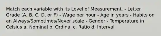 Match each variable with its Level of Measurement. - Letter Grade (A, B, C, D, or F) - Wage per hour - Age in years - Habits on an Always/Sometimes/Never scale - Gender - Temperature in Celsius a. Nominal b. Ordinal c. Ratio d. Interval